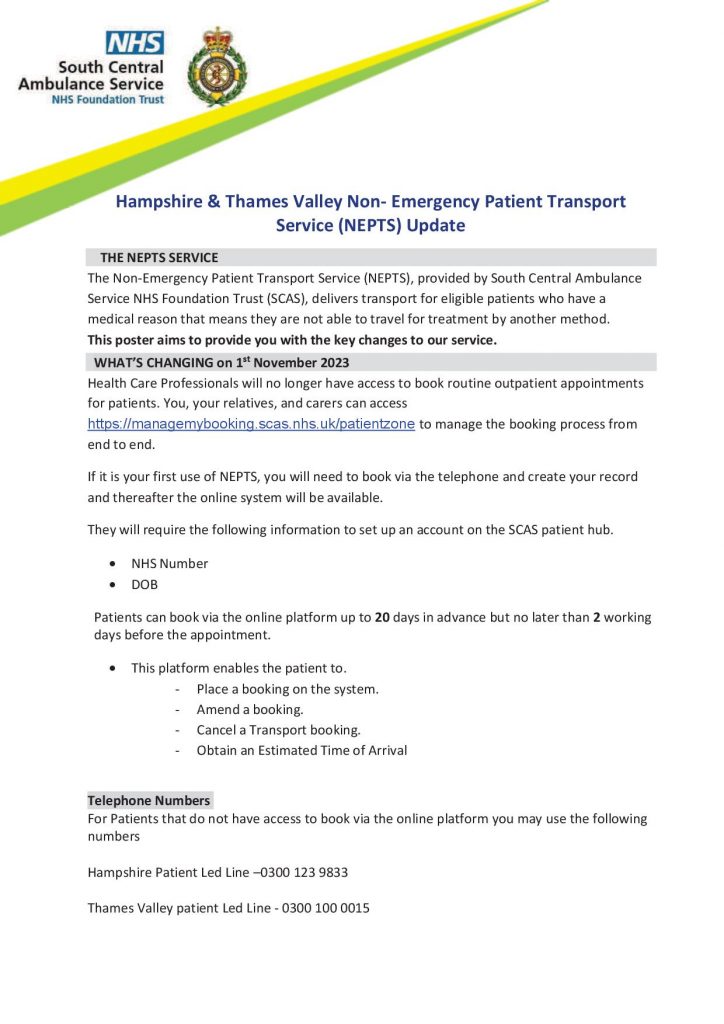 Hampshire & Thames Valley Non- Emergency Patient Transport Service (NEPTS) Update
THE NEPTS SERVICE
The Non-Emergency Patient Transport Service (NEPTS), provided by South Central Ambulance Service NHS Foundation Trust (SCAS), delivers transport for eligible patients who have a medical reason that means they are not able to travel for treatment by another method.
This poster aims to provide you with the key changes to our service. WHAT’S CHANGING on 1st November 2023 Health Care Professionals will no longer have access to book routine outpatient appointments for patients. You, your relatives, and carers can access https://managemybooking.scas.nhs.uk/patientzone to manage the booking process from end to end.
If it is your first use of NEPTS, you will need to book via the telephone and create your record and thereafter the online system will be available.
They will require the following information to set up an account on the SCAS patient hub.
• NHS Number
• DOB
Patients can book via the online platform up to 20 days in advance but no later than 2 working days before the appointment.
• This platform enables the patient to.
- Place a booking on the system.
- Amend a booking.
- Cancel a Transport booking.
- Obtain an Estimated Time of Arrival
Telephone Numbers
For Patients that do not have access to book via the online platform you may use the following numbers
Hampshire Patient Led Line –0300 123 9833
Thames Valley patient Led Line - 0300 100 0015